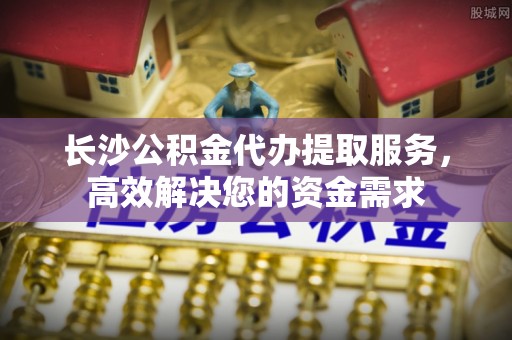 宁蒗长沙公积金代办提取服务，高效解决您的资金需求