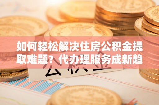 宁蒗如何轻松解决住房公积金提取难题？代办理服务成新趋势