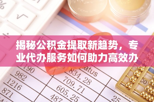 宁蒗揭秘公积金提取新趋势，专业代办服务如何助力高效办理