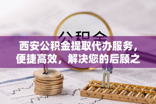 宁蒗西安公积金提取代办服务，便捷高效，解决您的后顾之忧