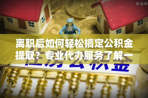 宁蒗离职后如何轻松搞定公积金提取？专业代办服务了解一下