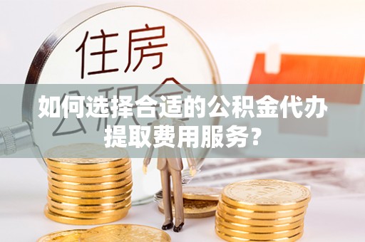 宁蒗如何选择合适的公积金代办提取费用服务？