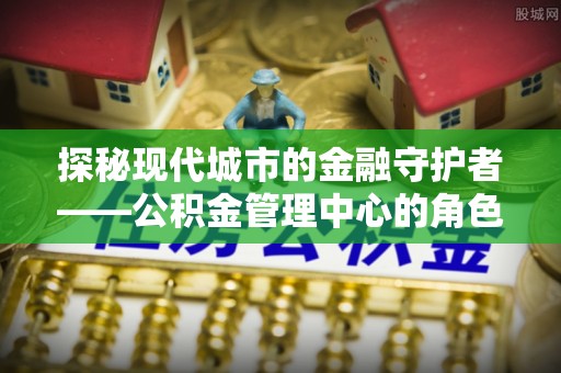宁蒗探秘现代城市的金融守护者——公积金管理中心的角色与使命