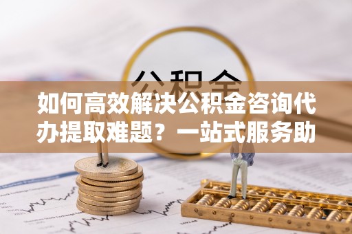 宁蒗如何高效解决公积金咨询代办提取难题？一站式服务助您轻松搞定