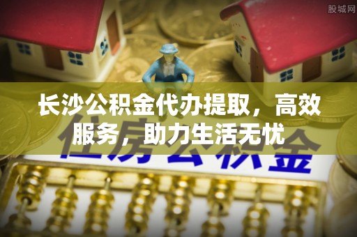 宁蒗长沙公积金代办提取，高效服务，助力生活无忧