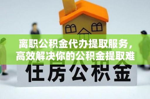 宁蒗离职公积金代办提取服务，高效解决你的公积金提取难题