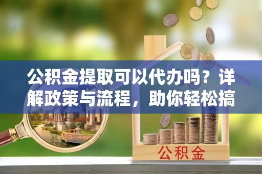 宁蒗公积金提取可以代办吗？详解政策与流程，助你轻松搞定！