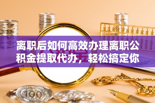 宁蒗离职后如何高效办理离职公积金提取代办，轻松搞定你的公积金