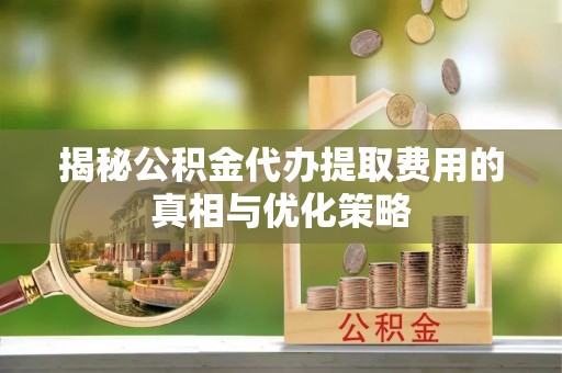 宁蒗揭秘公积金代办提取费用的真相与优化策略