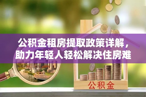 宁蒗公积金租房提取政策详解，助力年轻人轻松解决住房难题