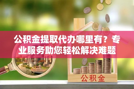 宁蒗公积金提取代办哪里有？专业服务助您轻松解决难题