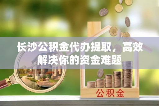 宁蒗长沙公积金代办提取，高效解决你的资金难题