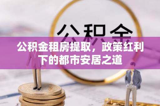 宁蒗公积金租房提取，政策红利下的都市安居之道