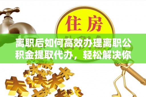 宁蒗离职后如何高效办理离职公积金提取代办，轻松解决你的后顾之忧