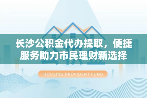 宁蒗长沙公积金代办提取，便捷服务助力市民理财新选择