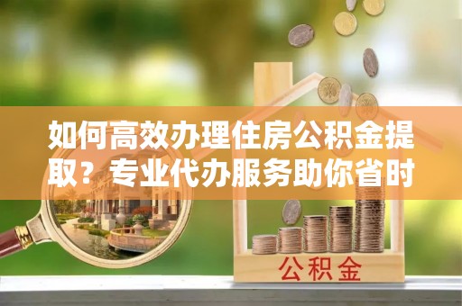 宁蒗如何高效办理住房公积金提取？专业代办服务助你省时省力
