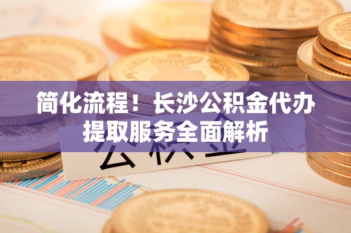 宁蒗简化流程！长沙公积金代办提取服务全面解析