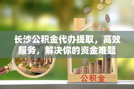 宁蒗长沙公积金代办提取，高效服务，解决你的资金难题