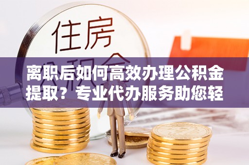宁蒗离职后如何高效办理公积金提取？专业代办服务助您轻松搞定
