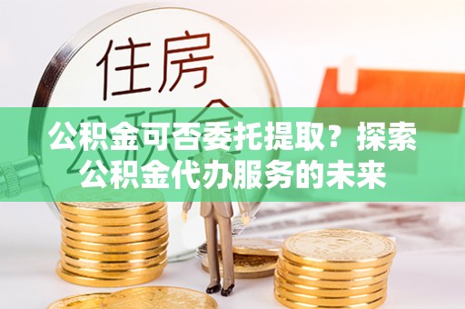 宁蒗公积金可否委托提取？探索公积金代办服务的未来